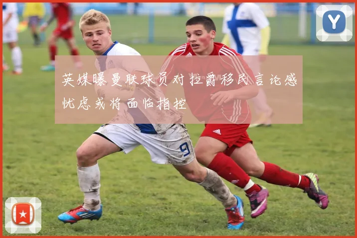 英媒曝曼联球员对拉爵移民言论感忧虑或将面临指控