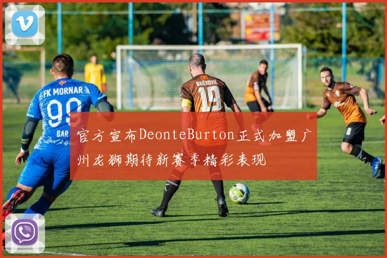 官方宣布DeonteBurton正式加盟广州龙狮期待新赛季精彩表现